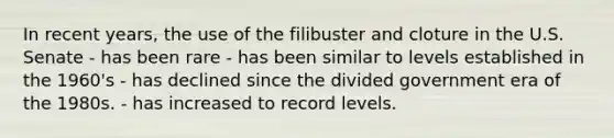 In recent years, the use of the filibuster and cloture in the U.S. Senate - has been rare - has been similar to levels established in the 1960's - has declined since the divided government era of the 1980s. - has increased to record levels.