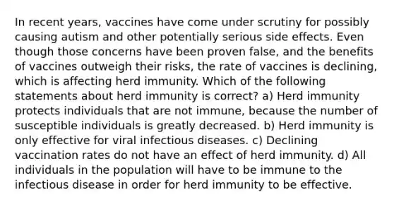 In recent years, vaccines have come under scrutiny for possibly causing autism and other potentially serious side effects. Even though those concerns have been proven false, and the benefits of vaccines outweigh their risks, the rate of vaccines is declining, which is affecting herd immunity. Which of the following statements about herd immunity is correct? a) Herd immunity protects individuals that are not immune, because the number of susceptible individuals is greatly decreased. b) Herd immunity is only effective for viral infectious diseases. c) Declining vaccination rates do not have an effect of herd immunity. d) All individuals in the population will have to be immune to the infectious disease in order for herd immunity to be effective.