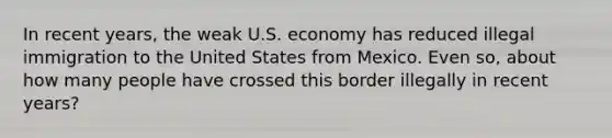 In recent years, the weak U.S. economy has reduced illegal immigration to the United States from Mexico. Even so, about how many people have crossed this border illegally in recent years?