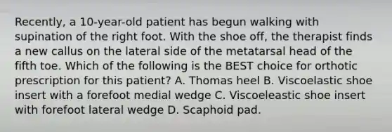 Recently, a 10-year-old patient has begun walking with supination of the right foot. With the shoe off, the therapist finds a new callus on the lateral side of the metatarsal head of the fifth toe. Which of the following is the BEST choice for orthotic prescription for this patient? A. Thomas heel B. Viscoelastic shoe insert with a forefoot medial wedge C. Viscoeleastic shoe insert with forefoot lateral wedge D. Scaphoid pad.