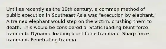 Until as recently as the 19th century, a common method of public execution in Southeast Asia was "execution by elephant.' A trained elephant would step on the victim, crushing them to death. This would be considered a. Static loading blunt force trauma b. Dynamic loading blunt force trauma c. Sharp force trauma d. Penetrating trauma