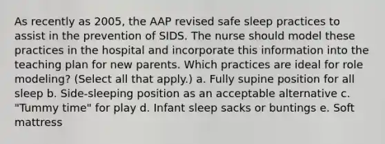 As recently as 2005, the AAP revised safe sleep practices to assist in the prevention of SIDS. The nurse should model these practices in the hospital and incorporate this information into the teaching plan for new parents. Which practices are ideal for role modeling? (Select all that apply.) a. Fully supine position for all sleep b. Side-sleeping position as an acceptable alternative c. "Tummy time" for play d. Infant sleep sacks or buntings e. Soft mattress