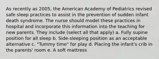 As recently as 2005, the American Academy of Pediatrics revised safe sleep practices to assist in the prevention of sudden infant death syndrome. The nurse should model these practices in hospital and incorporate this information into the teaching for new parents. They include (select all that apply) a. Fully supine position for all sleep b. Side-sleeping position as an acceptable alternative c. "Tummy time" for play d. Placing the infant's crib in the parents' room e. A soft mattress