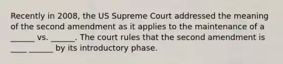 Recently in 2008, the US Supreme Court addressed the meaning of the second amendment as it applies to the maintenance of a ______ vs. ______. The court rules that the second amendment is ____ ______ by its introductory phase.