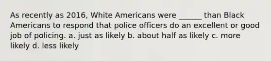 As recently as 2016, White Americans were ______ than Black Americans to respond that police officers do an excellent or good job of policing. a. just as likely b. about half as likely c. more likely d. less likely