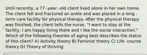 Until recently, a 77 -year -old client lived alone in her own home. The client fell and fractured an ankle and was placed in a long -term care facility for physical therapy. After the physical therapy was finished, the client tells the nurse, "I want to stay at the facility; I am happy living there and I like the social interaction." Which of the following theories of aging best describes the status of this client? A) Activity theory B) Feminist theory C) Life -course theory D) Theory of thriving