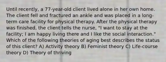 Until recently, a 77-year-old client lived alone in her own home. The client fell and fractured an ankle and was placed in a long-term care facility for physical therapy. After the physical therapy was finished, the client tells the nurse, "I want to stay at the facility; I am happy living there and I like the social interaction." Which of the following theories of aging best describes the status of this client? A) Activity theory B) Feminist theory C) Life-course theory D) Theory of thriving