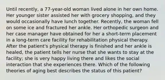 Until recently, a 77-year-old woman lived alone in her own home. Her younger sister assisted her with grocery shopping, and they would occasionally have lunch together. Recently, the woman fell on some ice and fractured her ankle. Her orthopedic surgeon and her case manager have obtained for her a short-term placement in a long-term care facility for rehabilitation physical therapy. After the patient's physical therapy is finished and her ankle is healed, the patient tells her nurse that she wants to stay at the facility; she is very happy living there and likes the social interaction that she experiences there. Which of the following theories of aging best describes the status of this patient?