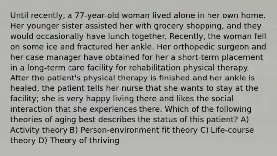 Until recently, a 77-year-old woman lived alone in her own home. Her younger sister assisted her with grocery shopping, and they would occasionally have lunch together. Recently, the woman fell on some ice and fractured her ankle. Her orthopedic surgeon and her case manager have obtained for her a short-term placement in a long-term care facility for rehabilitation physical therapy. After the patient's physical therapy is finished and her ankle is healed, the patient tells her nurse that she wants to stay at the facility; she is very happy living there and likes the social interaction that she experiences there. Which of the following theories of aging best describes the status of this patient? A) Activity theory B) Person-environment fit theory C) Life-course theory D) Theory of thriving