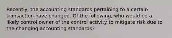 Recently, the accounting standards pertaining to a certain transaction have changed. Of the following, who would be a likely control owner of the control activity to mitigate risk due to the changing accounting standards?