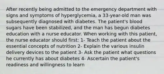 After recently being admitted to the emergency department with signs and symptoms of hyperglycemia, a 33-year-old man was subsequently diagnosed with diabetes. The patient's blood sugars have been stabilized, and the man has begun diabetes education with a nurse educator. When working with this patient, the nurse educator should first: 1- Teach the patient about the essential concepts of nutrition 2- Explain the various insulin delivery devices to the patient 3- Ask the patient what questions he currently has about diabetes 4- Ascertain the patient's readiness and willingness to learn