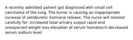 A recently admitted patient got diagnosed with small cell carcinoma of the lung. The tumor is causing an inappropriate increase of antidiuretic hormone release. The nurse will monitor carefully for: increased total urinary output rapid and unexpected weight loss elevation of serum hematocrit decreased serum sodium level