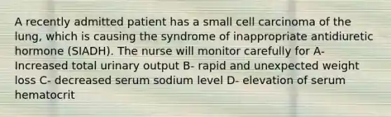 A recently admitted patient has a small cell carcinoma of the lung, which is causing the syndrome of inappropriate antidiuretic hormone (SIADH). The nurse will monitor carefully for A- Increased total urinary output B- rapid and unexpected weight loss C- decreased serum sodium level D- elevation of serum hematocrit