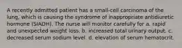 A recently admitted patient has a small-cell carcinoma of the lung, which is causing the syndrome of inappropriate antidiuretic hormone (SIADH). The nurse will monitor carefully for a. rapid and unexpected weight loss. b. increased total urinary output. c. decreased serum sodium level. d. elevation of serum hematocrit.