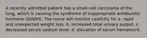 A recently admitted patient has a small-cell carcinoma of the lung, which is causing the syndrome of inappropriate antidiuretic hormone (SIADH). The nurse will monitor carefully for a. rapid and unexpected weight loss. b. increased total urinary output. c. decreased serum sodium level. d. elevation of serum hematocrit.