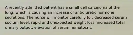 A recently admitted patient has a small-cell carcinoma of the lung, which is causing an increase of antidiuretic hormone secretions. The nurse will monitor carefully for: decreased serum sodium level. rapid and unexpected weight loss. increased total urinary output. elevation of serum hematocrit.