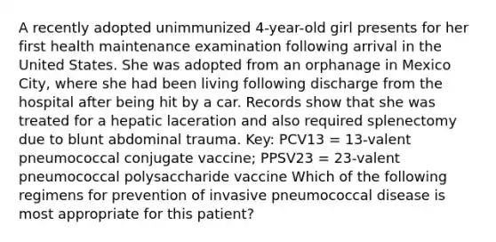 A recently adopted unimmunized 4-year-old girl presents for her first health maintenance examination following arrival in the United States. She was adopted from an orphanage in Mexico City, where she had been living following discharge from the hospital after being hit by a car. Records show that she was treated for a hepatic laceration and also required splenectomy due to blunt abdominal trauma. Key: PCV13 = 13-valent pneumococcal conjugate vaccine; PPSV23 = 23-valent pneumococcal polysaccharide vaccine Which of the following regimens for prevention of invasive pneumococcal disease is most appropriate for this patient?