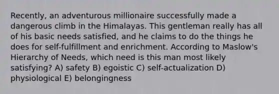 Recently, an adventurous millionaire successfully made a dangerous climb in the Himalayas. This gentleman really has all of his basic needs satisfied, and he claims to do the things he does for self-fulfillment and enrichment. According to Maslow's Hierarchy of Needs, which need is this man most likely satisfying? A) safety B) egoistic C) self-actualization D) physiological E) belongingness