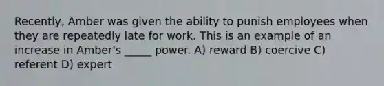 Recently, Amber was given the ability to punish employees when they are repeatedly late for work. This is an example of an increase in Amber's _____ power. A) reward B) coercive C) referent D) expert