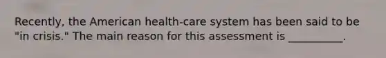 Recently, <a href='https://www.questionai.com/knowledge/keiVE7hxWY-the-american' class='anchor-knowledge'>the american</a> health-care system has been said to be "in crisis." The main reason for this assessment is __________.