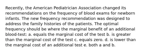 Recently, the American Pediatrician Association changed its recommendations on the frequency of blood exams for newborn infants. The new frequency recommendation was designed to address the family histories of the patients. The optimal frequency should be where the marginal benefit of an additional blood-test: a. equals the marginal cost of the test b. is greater than the marginal cost of the test c. equals zero. d. is lower than the marginal cost of an additional test e. both a and b.