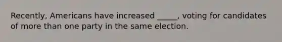 Recently, Americans have increased _____, voting for candidates of more than one party in the same election.