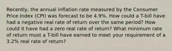 Recently, the annual inflation rate measured by the Consumer Price Index (CPI) was forecast to be 4.9%. How could a T-bill have had a negative real rate of return over the same period? How could it have had a zero real rate of return? What minimum rate of return must a T-bill have earned to meet your requirement of a 3.2% real rate of return?