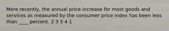 More recently, the annual price increase for most goods and services as measured by the consumer price index has been less than ____ percent. 2 3 5 4 1