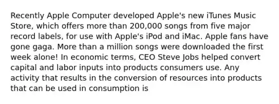 Recently Apple Computer developed Apple's new iTunes Music Store, which offers more than 200,000 songs from five major record labels, for use with Apple's iPod and iMac. Apple fans have gone gaga. More than a million songs were downloaded the first week alone! In economic terms, CEO Steve Jobs helped convert capital and labor inputs into products consumers use. Any activity that results in the conversion of resources into products that can be used in consumption is