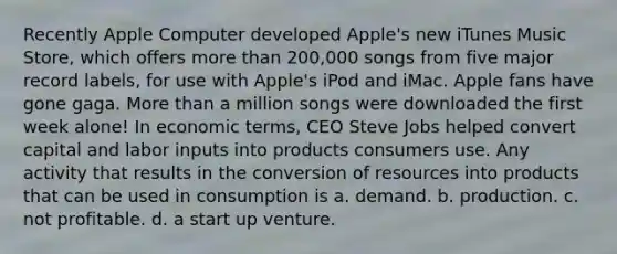 Recently Apple Computer developed Apple's new iTunes Music Store, which offers <a href='https://www.questionai.com/knowledge/keWHlEPx42-more-than' class='anchor-knowledge'>more than</a> 200,000 songs from five major record labels, for use with Apple's iPod and iMac. Apple fans have gone gaga. More than a million songs were downloaded the first week alone! In economic terms, CEO Steve Jobs helped convert capital and labor inputs into products consumers use. Any activity that results in the conversion of resources into products that can be used in consumption is a. demand. b. production. c. not profitable. d. a start up venture.