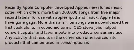 Recently Apple Computer developed Apples new iTunes music sotre, which offers more than 200,000 songs from five major record labels, for use with apples ipod and imack. Apple fans have gone gaga. More than a million songs were downloaded the frist seek alone. In economic terms, CEO steve jobs helped convert captital and labor inputs into products consumers use. Any activity that results in the conversion of resources into products that can be used in consumption is