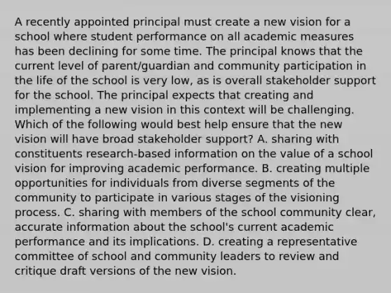 A recently appointed principal must create a new vision for a school where student performance on all academic measures has been declining for some time. The principal knows that the current level of parent/guardian and community participation in the life of the school is very low, as is overall stakeholder support for the school. The principal expects that creating and implementing a new vision in this context will be challenging. Which of the following would best help ensure that the new vision will have broad stakeholder support? A. sharing with constituents research-based information on the value of a school vision for improving academic performance. B. creating multiple opportunities for individuals from diverse segments of the community to participate in various stages of the visioning process. C. sharing with members of the school community clear, accurate information about the school's current academic performance and its implications. D. creating a representative committee of school and community leaders to review and critique draft versions of the new vision.