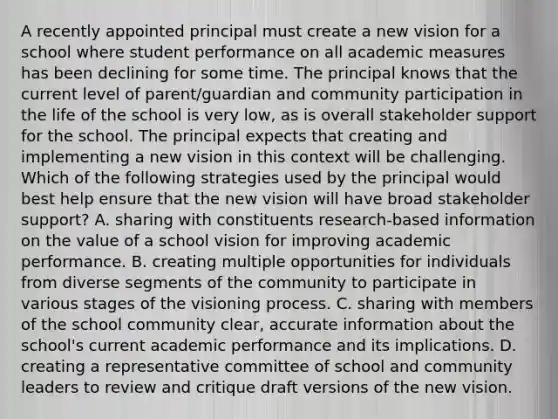 A recently appointed principal must create a new vision for a school where student performance on all academic measures has been declining for some time. The principal knows that the current level of parent/guardian and community participation in the life of the school is very low, as is overall stakeholder support for the school. The principal expects that creating and implementing a new vision in this context will be challenging. Which of the following strategies used by the principal would best help ensure that the new vision will have broad stakeholder support? A. sharing with constituents research-based information on the value of a school vision for improving academic performance. B. creating multiple opportunities for individuals from diverse segments of the community to participate in various stages of the visioning process. C. sharing with members of the school community clear, accurate information about the school's current academic performance and its implications. D. creating a representative committee of school and community leaders to review and critique draft versions of the new vision.