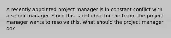 A recently appointed project manager is in constant conflict with a senior manager. Since this is not ideal for the team, the project manager wants to resolve this. What should the project manager do?