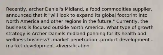 Recently, archer Daniel's Midland, a food commodities supplier, announced that it "will look to expand its global footprint into North America and other regions in the future." Currently, the business is focused outside North America. What type of growth strategy is Archer Daniels midland panning for its health and wellness business? -market penetration -product development -market development -diversification