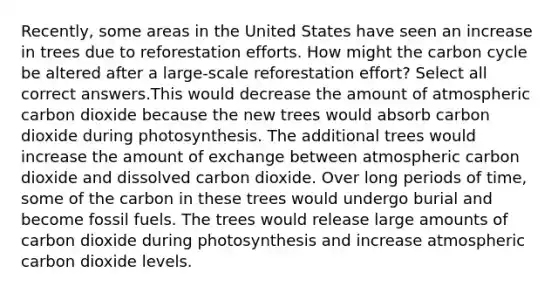 Recently, some areas in the United States have seen an increase in trees due to reforestation efforts. How might the carbon cycle be altered after a large-scale reforestation effort? Select all correct answers.This would decrease the amount of atmospheric carbon dioxide because the new trees would absorb carbon dioxide during photosynthesis. The additional trees would increase the amount of exchange between atmospheric carbon dioxide and dissolved carbon dioxide. Over long periods of time, some of the carbon in these trees would undergo burial and become fossil fuels. The trees would release large amounts of carbon dioxide during photosynthesis and increase atmospheric carbon dioxide levels.