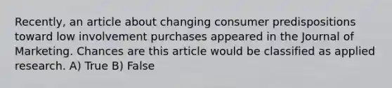 Recently, an article about changing consumer predispositions toward low involvement purchases appeared in the Journal of Marketing. Chances are this article would be classified as applied research. A) True B) False