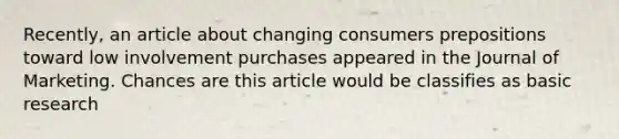 Recently, an article about changing consumers prepositions toward low involvement purchases appeared in the Journal of Marketing. Chances are this article would be classifies as basic research