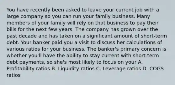 You have recently been asked to leave your current job with a large company so you can run your family business. Many members of your family will rely on that business to pay their bills for the next few years. The company has grown over the past decade and has taken on a significant amount of short-term debt. Your banker paid you a visit to discuss her calculations of various ratios for your business. The banker's primary concern is whether you'll have the ability to stay current with short-term debt payments, so she's most likely to focus on your A. Profitability ratios B. Liquidity ratios C. Leverage ratios D. COGS ratios