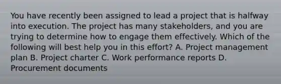 You have recently been assigned to lead a project that is halfway into execution. The project has many stakeholders, and you are trying to determine how to engage them effectively. Which of the following will best help you in this effort? A. Project management plan B. Project charter C. Work performance reports D. Procurement documents