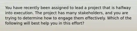 You have recently been assigned to lead a project that is halfway into execution. The project has many stakeholders, and you are trying to determine how to engage them effectively. Which of the following will best help you in this effort?