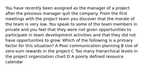 You have recently been assigned as the manager of a project after the previous manager quit the company. From the first meetings with the project team you discover that the morale of the team is very low. You speak to some of the team members in private and you feel that they were not given opportunities to participate in team development activities and that they did not have opportunities to grow. Which of the following is a primary factor for this situation? A Poor communication planning B Use of zero-sum rewards in the project C Too many hierarchical levels in the project organization chart D A poorly defined resource calendar