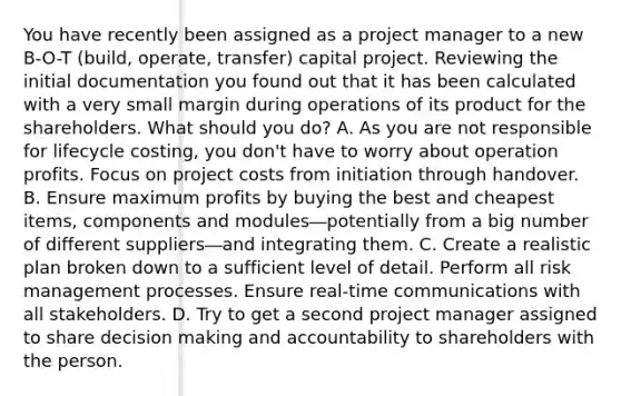 You have recently been assigned as a project manager to a new B-O-T (build, operate, transfer) capital project. Reviewing the initial documentation you found out that it has been calculated with a very small margin during operations of its product for the shareholders. What should you do? A. As you are not responsible for lifecycle costing, you don't have to worry about operation profits. Focus on project costs from initiation through handover. B. Ensure maximum profits by buying the best and cheapest items, components and modules―potentially from a big number of different suppliers―and integrating them. C. Create a realistic plan broken down to a sufficient level of detail. Perform all risk management processes. Ensure real-time communications with all stakeholders. D. Try to get a second project manager assigned to share decision making and accountability to shareholders with the person.