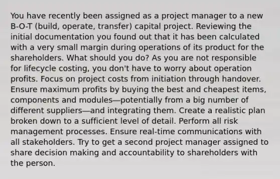 You have recently been assigned as a project manager to a new B-O-T (build, operate, transfer) capital project. Reviewing the initial documentation you found out that it has been calculated with a very small margin during operations of its product for the shareholders. What should you do? As you are not responsible for lifecycle costing, you don't have to worry about operation profits. Focus on project costs from initiation through handover. Ensure maximum profits by buying the best and cheapest items, components and modules―potentially from a big number of different suppliers―and integrating them. Create a realistic plan broken down to a sufficient level of detail. Perform all risk management processes. Ensure real-time communications with all stakeholders. Try to get a second project manager assigned to share decision making and accountability to shareholders with the person.