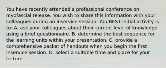 You have recently attended a professional conference on myofascial release. You wish to share this information with your colleagues during an inservice session. You BEST initial activity is to: A. ask your colleagues about their current level of knowledge using a brief questionnaire. B. determine the best sequence for the learning units within your presentation. C. provide a comprehensive packet of handouts when you begin the first inservice session. D. select a suitable time and place for your lecture.