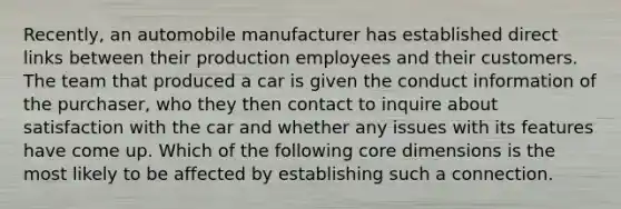 Recently, an automobile manufacturer has established direct links between their production employees and their customers. The team that produced a car is given the conduct information of the purchaser, who they then contact to inquire about satisfaction with the car and whether any issues with its features have come up. Which of the following core dimensions is the most likely to be affected by establishing such a connection.