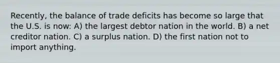 Recently, the balance of trade deficits has become so large that the U.S. is now: A) the largest debtor nation in the world. B) a net creditor nation. C) a surplus nation. D) the first nation not to import anything.