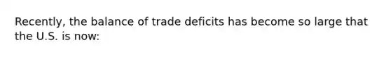 Recently, the balance of trade deficits has become so large that the U.S. is now: