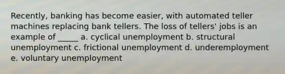 Recently, banking has become easier, with automated teller machines replacing bank tellers. The loss of tellers' jobs is an example of _____ a. cyclical unemployment b. structural unemployment c. frictional unemployment d. underemployment e. voluntary unemployment