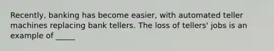 Recently, banking has become easier, with automated teller machines replacing bank tellers. The loss of tellers' jobs is an example of _____